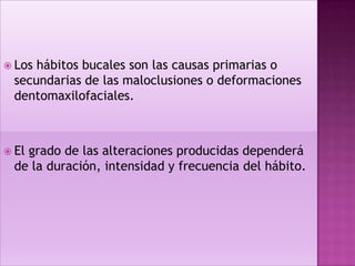  Loshábitos bucales son las causas primarias o
 secundarias de las maloclusiones o deformaciones
 dentomaxilofaciales.



 El
   grado de las alteraciones producidas dependerá
 de la duración, intensidad y frecuencia del hábito.
 