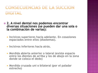    2. A nivel dental nos podemos encontrar
    diversas situaciones (se pueden dar una sola o
    la combinación de varias):

       Incisivos superiores hacia adelante. En cosasiones
        espaciados entre ellos (diastemas).

       Incisivos inferiores hacia atrás.

       Mordida abierta anterior o lateral (existe espacio
        entre los dientes de arriba y los de abajo en la zona
        donde se coloca el dedo)

       Mordida cruzada uni o bilateral (por el paladar
        estrecho)
 