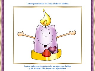 Los que reciben esa luz, es decir, los que acogen esa Palabra
y por lo tanto a Dios, llegan a ser hijos de Dios.
Lo hizo para iluminar con su luz a todos los hombres.
 