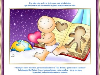 “Acampó” entre nosotros, para comunicarnos su vida divina y para darnos a conocer
la intimidad del Padre. Se nos ha manifestado en su palabra y en su persona.
Su verdad, su luz ilumina nuestro interior.
Ese niño vino a elevar lo terreno a un nivel divino,
que hace entrar en este mundo la gloria sobrenatural de Dios.
 
