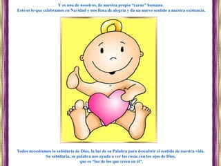 Todos necesitamos la sabiduría de Dios, la luz de su Palabra para descubrir el sentido de nuestra vida.
Su sabiduría, su palabra nos ayuda a ver las cosas con los ojos de Dios,
que es “luz de los que creen en él”.
Y es uno de nosotros, de nuestra propia “carne” humana.
Esto es lo que celebramos en Navidad y nos llena de alegría y da un nuevo sentido a nuestra existencia.
 