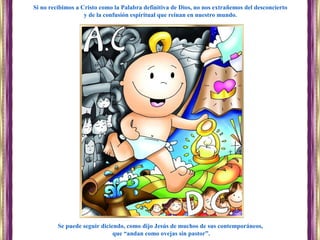 Se puede seguir diciendo, como dijo Jesús de muchos de sus contemporáneos,
que “andan como ovejas sin pastor”.
Si no recibimos a Cristo como la Palabra definitiva de Dios, no nos extrañemos del desconcierto
y de la confusión espiritual que reinan en nuestro mundo.
 