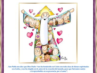 San Pablo nos dice que Dios Padre “nos ha bendecido en Cristo con toda clase de bienes espirituales
en el cielo, y nos ha elegido en él, antes de la creación del mundo, para que fuéramos santos
e irreprochables en su presencia, por el amor”.
 