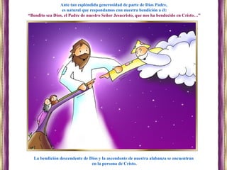 La bendición descendente de Dios y la ascendente de nuestra alabanza se encuentran
en la persona de Cristo.
Ante tan espléndida generosidad de parte de Dios Padre,
es natural que respondamos con nuestra bendición a él:
“Bendito sea Dios, el Padre de nuestro Señor Jesucristo, que nos ha bendecido en Cristo…”
 