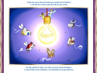 En ella estaba la vida, y la vida era la luz de los hombres.
La luz brilla en las tinieblas, y las tinieblas no la percibieron.
Todas las cosas fueron hechas por medio de la Palabra
y sin ella no se hizo nada de todo lo que existe.
 