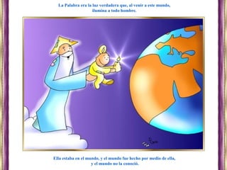 Ella estaba en el mundo, y el mundo fue hecho por medio de ella,
y el mundo no la conoció.
La Palabra era la luz verdadera que, al venir a este mundo,
ilumina a todo hombre.
 