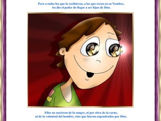 Ellos no nacieron de la sangre, ni por obra de la carne,
ni de la voluntad del hombre, sino que fueron engendrados por Dios.
Pero a todos los que la recibieron, a los que creen en su Nombre,
les dio el poder de llegar a ser hijos de Dios.
 