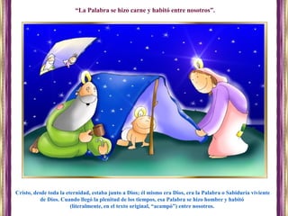 Cristo, desde toda la eternidad, estaba junto a Dios; él mismo era Dios, era la Palabra o Sabiduría viviente
de Dios. Cuando llegó la plenitud de los tiempos, esa Palabra se hizo hombre y habitó
(literalmente, en el texto original, “acampó”) entre nosotros.
“La Palabra se hizo carne y habitó entre nosotros”.
 