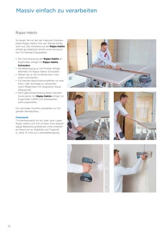 22
Rigips Habito
So bauen Sie mit der der massiven Gipsbau-
platte Rigips Habito Ihre vier Wände erfolg-
reich aus. Die Verarbeitung der Rigips Habito
erfolgt grundsätzlich ähnlich einer Konstruk-
tion mit Standard Gipsplatten.
• Die Verschraubung der Rigips Habito an
RigiProfilen erfolgt mit Rigips Habito
Schrauben.
• Die Befestigung an UA-Profilen erfolgt
ebenfalls mit Rigips Habito Schrauben.
• Platten ab ca. 50 cm Breite kann man
ritzen und brechen.
• Für kleinere Abschnitte empfehlen wir eine
Kreis- oder Stichsäge zu verwenden
(nach Möglichkeit mit integrierter Staub-
absaugung).
• Die Fugenverspachtelung dieser robusten
Konstruktion mit Rigips Habito erfolgt mit
Fugenfüller VARIO und Glasfaserbe-
wehrungsstreifen.
Für optimalen Komfort empfehlen wir fol-
genden Wandaufbau:
Trennwand
Trockenbauwand mit ein oder zwei Lagen
Rigips Habito 12,5 mm je Seite. Eine doppel-
lagige Beplankung bedeutet unter anderem
ein Maximum an Stabilität und Tragkraft
(s. Seite 13, Infos zur Lastenbefestigung).
Massiv einfach zu verarbeiten
 