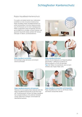 23
Rigips AquaBead-Kantenschutz
Für exakte und stabile Kanten bzw. Außenecken
empfehlen wir den innovativen Kantenschutz
Rigips AquaBead. Rigips AquaBead besteht aus
einem Kunststoffkern und einer Papierummante-
lung. Die Rückseite ist mit einem stärkebasierten
Kleber ausgestattet. Diese einzigartige Technolo-
gie ermöglicht ein schnelles, sicheres Arbeiten und
garantiert dauerhaft stabile, perfekte 90°-Eckaus-
bildungen im Wand- und Deckenbereich.
Rigips ­AquaBead zuschneiden
Die benötigte Länge abmessen und entspre-
chend zuschneiden.
Rigips AquaBead aktivieren
Sprühen Sie die Klebeseite von RigipsAquaBead
gleichmäßig + vollflächig mit Wasser ein.
Aktivierungszeit ca. 15 bis 30 Sekunden.
Tipp: Der Kleber ist einsatzbereit, wenn er beim
Anheben des Fingers Fäden zieht.
Rigips AquaBead platzieren und anpressen
Platzieren Sie die angefeuchtete klebende Seite des
Rigips AquaBead-Kantenprofils auf der 90°-Ecke
der Trockenbauwand. Drücken Sie Rigips AquaBead
fest und gleichmäßig an. Die seitlichen Schenkel
­müssen dabei flach aufliegen und komplett die
Ober­flächen berühren.
Rigips AquaBead verspachteln und fertigstellen
Rigips AquaBead kann nach ca. 20 Minuten Warte-
zeit bereits verspachtelt werden.
Schlagfester Kantenschutz
 
