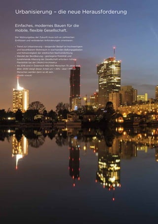 4
Einfaches, modernes Bauen für die
mobile, flexible Gesellschaft.
Der Wohnungsbau der Zukunft muss sich an zahlreichen
Einflüssen und veränderten Anforderungen orientieren:
• Trend zur Urbanisierung – steigender Bedarf an hochwertigem
und bezahlbarem Wohnraum in wachsenden Ballungsgebieten
und Notwendigkeit der städtischen Nachverdichtung
• Wandel der Bevölkerung – gestiegene Mobilität und
zunehmende Alterung der Gesellschaft erfordern höhere
Flexibilität bei der (Wohn)-Architektur
• Ab 2016 sind in Österreich 682.000 Menschen 75 Jahre und
	 älter; 2030 steigt dieser Anteil um + 45% - über 1 Million 		
	 Menschen werden dann so alt sein.
	 (Quelle: vcoe.at)
Urbanisierung – die neue Herausforderung
 