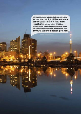 5
Die Bevölkerung wächst in Österreich bis
ins Jahr 2030 auf 9,4 Millionen Men-
schen*; das bedeutet + 10% mehr
Haushalte - davon mit + 17% über-
proportional viele Single-Haushalte; alles
zusammen bedeutet den Mehrbedarf von
30.000 Wohneinheiten pro Jahr.
*(Quelle: www.statistik.at)
 