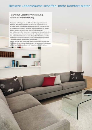 6
6
Bessere Lebensräume schaffen, mehr Komfort bieten
Menschen verbringen bis zu 90% ihrer Zeit in geschlossenen
Räumen, den überwiegenden Teil davon im eigenen Zuhause.
Es bietet Raum zur persönlichen Entfaltung und Gestaltung und
ist zugleich Rückzugsort, um Ruhe und Entspannung zu finden.
Zudem ändern sich Wohnstile und Anforderungen an
den Lebensraum. Der Wohnraum muss durch einfaches Verändern
und Anpassen von Räumen wechselnde Lebensphasen problem-
los „mitmachen“ können wie zum Beispiel bei Familienzuwachs,
Wohnungsauszug erwachsener Kinder oder bedürfnisgerechter
Umgestaltung von Wohnungen und Häusern.
Für die heutige und zukünftige Wohnraumgestaltung bedarf es
flexibler und nachhaltiger Baulösungen, die unsere Anforderungen
erfüllen und gesundes Bauen mit Wohnkomfort verknüpfen.
Raum zur Selbstverwirklichung,
Raum für Veränderung.
 