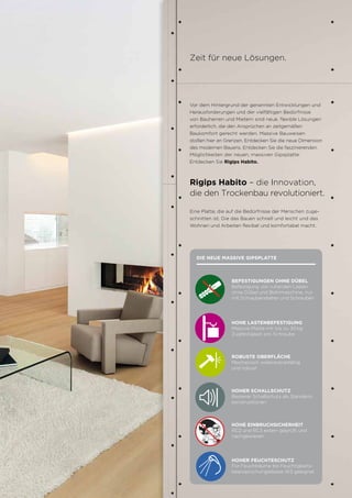 7
Vor dem Hintergrund der genannten Entwicklungen und
Herausforderungen und der vielfältigen Bedürfnisse
von Bauherren und Mietern sind neue, flexible Lösungen
erforderlich, die den Ansprüchen an zeitgemäßen
Baukomfort gerecht werden. Massive Bauweisen
stoßen hier an Grenzen. Entdecken Sie die neue Dimension
des modernen Bauens. Entdecken Sie die faszinierenden
Möglichkeiten der neuen, massiven Gipsplatte.
Entdecken Sie Rigips Habito.
Zeit für neue Lösungen.
Eine Platte, die auf die Bedürfnisse der Menschen zuge-
schnitten ist. Die das Bauen schnell und leicht und das
Wohnen und Arbeiten flexibel und komfortabel macht.
Rigips Habito – die Innovation,
die den Trockenbau revolutioniert.
7
BEFESTIGUNGEN OHNE DÜBEL
Befestigung von ruhenden Lasten
ohne Dübel und Bohrmaschine, nur
mit Schraubendreher und Schrauben
HOHE LASTENBEFESTIGUNG
Massive Platte mit bis zu 30 kg
Zugfestigkeit pro Schraube
ROBUSTE OBERFLÄCHE
Mechanisch widerstandsfähig
und robust
HOHER SCHALLSCHUTZ
Besserer Schallschutz als Standard-
konstruktionen
HOHE EINBRUCHSICHERHEIT
RC2 und RC3 extern geprüft und
nachgewiesen
HOHER FEUCHTESCHUTZ
Für Feuchträume bis Feuchtigkeits-
beanspruchungsklasse W3 geeignet.
DIE NEUE MASSIVE GIPSPLATTE
 