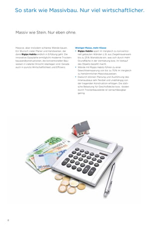 8
So stark wie Massivbau. Nur viel wirtschaftlicher.
Massive, aber trotzdem schlanke Wände bauen.
Ein Wunsch vieler Planer und Handwerker, der
dank Rigips Habito endlich in Erfüllung geht. Die
innovative Gipsplatte ermöglicht moderne Trocken-
bauwandkonstruktionen, die konventionellen Bau-
weisen in vielerlei Hinsicht überlegen sind. Gerade
auch in puncto Wirtschaftlichkeit und Effizienz.
Weniger Masse, mehr Klasse
• Rigips Habito spart im Vergleich zu konventio-
nell gebauten Wänden z.B. aus Ziegelmauerwerk
bis zu 25% Wanddicke ein, was sich durch mehr
Grundfläche in der Vermietung bzw. im Verkauf
des Objekts bezahlt macht.
• Wände mit Rigips Habito führen zu einer
Gewichts­einsparung von bis zu 70% im Vergleich
zu herkömmlichen Massivbauweisen.
• Dadurch können Planung und Ausführung des
Innenausbaus sehr flexibel und unabhängig von
der tragenden Konstruktion erfolgen. Die stati-
sche Belastung für Geschoßdecke bzw. -boden
durch Trockenbauwände ist vernachlässigbar
gering.
Massiv wie Stein. Nur eben ohne.
 