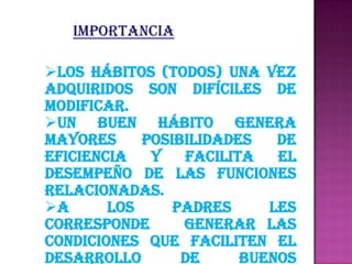 Importancia

Los hábitos (todos) una vez
adquiridos son difíciles de
modificar.
Un buen hábito genera
mayores     posibilidades   de
eficiencia   y   facilita   el
desempeño de las funciones
relacionadas.
A      los     padres     les
corresponde      generar las
condiciones que faciliten el
desarrollo       de     buenos
 