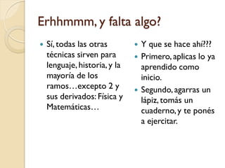 Erhhmmm, y falta algo?
   Sí, todas las otras           Y que se hace ahí???
    técnicas sirven para          Primero, aplicas lo ya
    lenguaje, historia, y la       aprendido como
    mayoría de los                 inicio.
    ramos…excepto 2 y             Segundo, agarras un
    sus derivados: Física y        lápiz, tomás un
    Matemáticas…                   cuaderno, y te ponés
                                   a ejercitar.
 