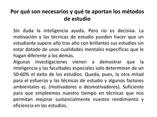 Por qué son necesarios y qué te aportan los métodos
                    de estudio
 Sin duda la inteligencia ayuda. Pero no es decisiva. La
 motivación y las técnicas de estudio pueden hacer que un
 estudiante supere año tras año con brillantez sus estudios sin
 estar dotado de unas cualidades mentales específicas que le
 hagan diferente a los demás.
 Algunas investigaciones vienen a demostrar que la
 inteligencia y las facultades especiales solo determinan de un
 50-60% el éxito de los estudios. Queda, pues, la otra mitad
 para el esfuerzo y las técnicas de estudio y algunos factores
 ambientales ej. (motivadores o desmotivadores). Suficiente
 para que empleemos nuestro tiempo en técnicas que nos
 permitan mejorar sustancialmente nuestro rendimiento y
 eficiencia en los estudios.
 