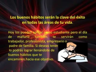 Los buenos hábitos serán la clave del éxito
       en todas las áreas de tu vida.

Hoy los puedes aplicar como estudiante pero el día
de mañana también te servirán como
trabajador, profesionista, empresario o
 padre de familia. Si deseas tener éxito,
 lo podrás lograr llenándote de
buenos hábitos que te
encaminen hacia ese objetivo.
 