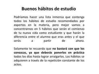 Buenos hábitos de estudio
Podríamos hacer una lista inmensa que contenga
todos los hábitos de estudio recomendados por
expertos en la materia, pero mejor vamos a
concentrarnos en 5 hábitos que serán el comienzo
de tu nueva vida como estudiante y que harán la
diferencia entre el alumno que eras antes y el que
serás        a         partir     de        ahora.

Solamente te recuerdo que no bastará con que los
conozcas, ya que deberás ponerlos en práctica
todos los días hasta lograr arraigarlos. Los hábitos se
adquieren a través de la repetición constante de los
actos.
 