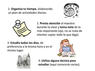 1. Organiza tu tiempo, elaborando
un plan de actividades diarias.


                       2. Presta atención al maestro
                       durante la clase y toma nota de lo
                       más importante (ojo, no se trata de
                       intentar copiar todo lo que diga).

3. Estudia todos los días, de
preferencia a la misma hora y en el
mismo lugar.


                        4. Utiliza alguna técnica para
                        estudiar (aquí conocerás varias).
 
