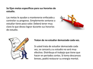 Se fijan metas específicas para sus horarios de
estudio.

Las metas le ayudan a mantenerse enfocado y
controlar su progreso. Simplemente sentarse a
estudiar tiene poco valor. Deberá tener muy
claro lo que desea lograr durante sus horarios
de estudio.



                          Tratan de no estudiar demasiado cada vez.

                          Si usted trata de estudiar demasiado cada
                          vez, se cansará y su estudio no será muy
                          efectivo. Distribuya el trabajo que tiene que
                          hacer en periodos cortos. Si toma descansos
                          breves, podrá restaurar su energía mental.
 
