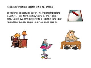 Repasan su trabajo escolar el fin de semana.

Sí, los fines de semana deberían ser un tiempo para
divertirse. Pero también hay tiempo para repasar
algo. Esto le ayudará a estar listo a iniciar el lunes por
la mañana, cuando empiece otra semana escolar.
 