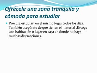 Ofrécele una zona tranquila y
cómoda para estudiar
 Procura estudiar en el mismo lugar todos los días.

También asegúrate de que tienen el material .Escoge
una habitación o lugar en casa en donde no haya
muchas distracciones.

 