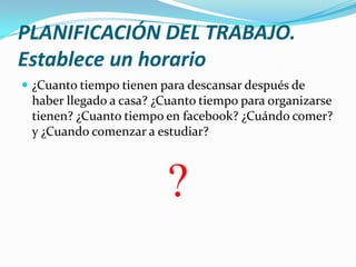 PLANIFICACIÓN DEL TRABAJO.
Establece un horario
 ¿Cuanto tiempo tienen para descansar después de

haber llegado a casa? ¿Cuanto tiempo para organizarse
tienen? ¿Cuanto tiempo en facebook? ¿Cuándo comer?
y ¿Cuando comenzar a estudiar?

?

 