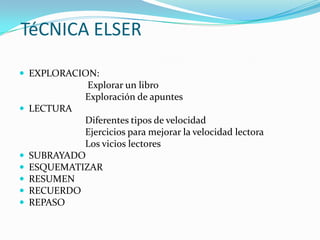 TéCNICA ELSER
 EXPLORACION:

Explorar un libro
Exploración de apuntes
 LECTURA







Diferentes tipos de velocidad
Ejercicios para mejorar la velocidad lectora
Los vicios lectores
SUBRAYADO
ESQUEMATIZAR
RESUMEN
RECUERDO
REPASO

 