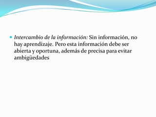  Intercambio de la información: Sin información, no

hay aprendizaje. Pero esta información debe ser
abierta y oportuna, además de precisa para evitar
ambigüedades

 