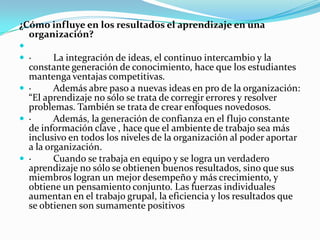 ¿Cómo influye en los resultados el aprendizaje en una
organización?

 ·
La integración de ideas, el continuo intercambio y la
constante generación de conocimiento, hace que los estudiantes
mantenga ventajas competitivas.
 ·
Además abre paso a nuevas ideas en pro de la organización:
“El aprendizaje no sólo se trata de corregir errores y resolver
problemas. También se trata de crear enfoques novedosos.
 ·
Además, la generación de confianza en el flujo constante
de información clave , hace que el ambiente de trabajo sea más
inclusivo en todos los niveles de la organización al poder aportar
a la organización.
 ·
Cuando se trabaja en equipo y se logra un verdadero
aprendizaje no sólo se obtienen buenos resultados, sino que sus
miembros logran un mejor desempeño y más crecimiento, y
obtiene un pensamiento conjunto. Las fuerzas individuales
aumentan en el trabajo grupal, la eficiencia y los resultados que
se obtienen son sumamente positivos

 