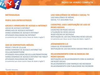 METODOLOGIA
PERFIL DOS ENTREVISTADOS
LOCAIS E APARELHOS DE ACESSO A INTERNET
LOCAIS DE ACESSO À INTERNET
APARELHOS DE ACESSO À INTERNET
HORAS SEMANAIS DE ACESSO À INTERNET
ATIVIDADES REALIZADAS NA INTERNET
(cruzamentos por classe social e faixas de idade e região*)
USO DE DISPOSITIVOS MÓVEIS
POSSE E TIPO DE CELULAR
HORAS SEMANAIS DE ACESSO À INTERNET NO
CELULAR/SMARTPHONE
ATIVIDADES REALIZADAS NO CELULAR/SMARTPHONE
HORAS SEMANAIS DE ACESSO À INTERNET NO TABLET
ATIVIDADES REALIZADAS NO TABLET
(cruzamentos por classe social e faixas de idade e região*)
USO SIMULTÂNEO DE MÍDIAS E SOCIAL TV
USO SIMULTÂNEO DE MÍDIAS
SOCIAL TV E SEGUNDA TELA
CADASTRO, USO E MOTIVAÇÃO DE USO DE
REDES SOCIAIS
CADASTRO EM REDES SOCIAIS
UTILIZAÇÃO DE REDES SOCIAIS
REDES SOCIAIS DE DESTAQUE
MOTIVAÇÃO DE USO DAS PRINCIPAIS REDES SOCIAIS
(cruzamentos por classe social e faixas de idade e região*)
ATENDIMENTO 2.0
CANAIS DE ATENDIMENTO
MOTIVAÇÃO DE USO DAS REDES SOCIAIS PARA O SAC
RELACIONAMENTO COM AS MARCAS EM
REDES SOCIAIS
MOTIVAÇÕES DE RELACIONAMENTO COM AS MARCAS
EM REDES SOCIAIS
RELACIONAMENTO COM FANPAGES NO FACEBOOK
RELACIONAMENTO COM PUBLICIDADE NO FACEBOOK
*Quando relevantes.
ÍNDICE DA VERSÃO COMPLETA
 