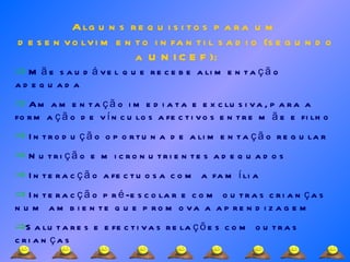 Alguns requisitos para um desenvolvimento infantil sadio (segundo a UNICEF): Mãe saudável que recebe alimentação adequada Amamentação imediata e exclusiva, para a formação de vínculos afectivos entre mãe e filho Introdução oportuna de alimentação regular Nutrição e micronutrientes adequados Interacção afectuosa com a família Interacção pré-escolar e com outras crianças num ambiente que promova a aprendizagem Salutares e efectivas relações com outras crianças 