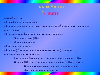 SUMÁRIO: I PARTE Infância Período escolar -Requisitos nutricionais diários em idade escolar -Desequilíbrios alimentares: Subnutrição Obesidade -Ementa tipo -Relação do pequeno-almoço com o desenvolvimento: Importância do pequeno-almoço Relação do pequeno-almoço com: Desenvolvimento cognitivo Actividade física 