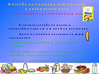 Relação do pequeno-almoço com o desenvolvimento Importância do pequeno-almoço - Objectivos Disponibilização de energia necessária para uma manhã de actividade Alivio do período nocturno de jejum prolongado - Deve fornecer 20-25 % das calorias diárias Deve incluir alimentos que proporcionem 25-30 % das proteínas diárias Elevada quantidade de fibra, hidratos de carbono e pequena quantidade de gorduras 