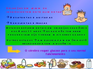 Crianças em jejum ou insuficientemente alimentadas: Desatentas e agitadas Sonolentas e fracas Estudos experimentais em crianças saudáveis dos 9 aos 11 anos    as que não tomaram pequeno-almoço tiveram mais erros quando submetidas a testes Outros estudos    a melhoria da memória está relacionada com a glicémia O cérebro requer glucose para o seu normal funcionamento 