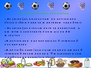 Os especialistas constatam: As crianças necessitam de actividade física diária para se manterem saudáveis As crianças dificilmente se exercitam a um ritmo constante por mais de 20 minutos A actividade  das raparigas é inferior à dos rapazes A aptidão cardíaca pulmonar de ambos é inferior à recomendada    melhorada com a prática de exercício físico 