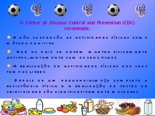 O Center of Disease Control and Prevention (CDC) recomenda: A não suspensão as actividades físicas como método punitivo Que os pais se devem manter fisicamente activos, juntamente com os seus filhos A realização de actividades físicas nos seus tempos livres    Depois de um pequeno-almoço completo a resistência física e a realização de testes de criatividade são significativamente melhores 