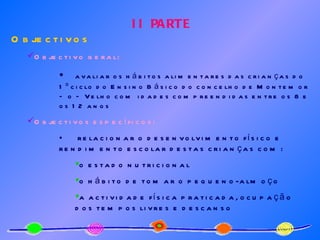 II PARTE Objectivos Objectivo geral:   avaliar os hábitos alimentares das crianças do 1º ciclo do Ensino Básico do concelho de Montemor – o – Velho com idades compreendidas entre os 8 e os 12 anos Objectivos específicos: relacionar o desenvolvimento físico e rendimento escolar destas crianças com: o estado nutricional o hábito de tomar o pequeno-almoço a actividade física praticada, ocupação dos tempos livres e descanso 