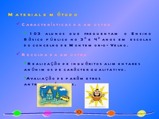 Material e método Características da amostra 103 alunos que frequentam o Ensino Básico público no 3º e 4º anos em escolas do concelho de Montemor-o–Velho. Recolha da amostra Realização de inquéritos alimentares anónimos de carácter qualitativo.  Avaliação de parâmetros antropométricos. 