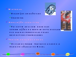 Material Balanças analógicas  Craveira Avaliação cognitiva Foi estimada com base nas informações do rendimento escolar dos alunos fornecidas pelos respectivos professores Tratamento dos dados Os dados foram tratados usando a folha de cálculo de Excel 