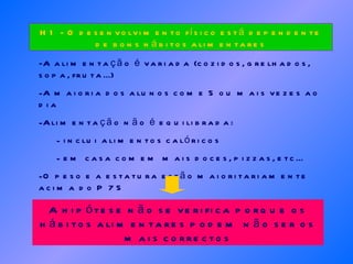 -A alimentação é variada (cozidos, grelhados, sopa, fruta...) A maioria dos alunos come 5 ou mais vezes ao dia Alimentação não é equilibrada: inclui alimentos calóricos em casa comem mais doces, pizzas, etc... O peso e a estatura estão maioritariamente acima do P 75 H1 - O desenvolvimento físico está dependente de bons hábitos alimentares A hipótese não se verifica porque os hábitos alimentares podem não ser os mais correctos 
