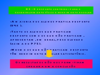 A maioria dos alunos pratica desporto (94%). Tanto os alunos que praticam desporto como os que não praticam, apresentam, em geral, peso elevado (acima do P75).  Mesmo os que não praticam desporto têm rendimento escolar satisfatório. Os resultados não nos permitiram  chegar a uma conclusão H3 - O desporto contribui para o desenvolvimento físico e rendimento escolar 