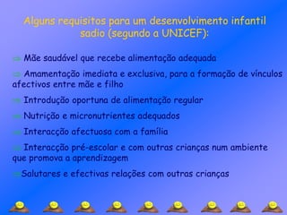 Alguns requisitos para um desenvolvimento infantil
sadio (segundo a UNICEF):
 Mãe saudável que recebe alimentação adequada
 Amamentação imediata e exclusiva, para a formação de vínculos
afectivos entre mãe e filho
 Introdução oportuna de alimentação regular
 Nutrição e micronutrientes adequados
 Interacção afectuosa com a família
 Interacção pré-escolar e com outras crianças num ambiente
que promova a aprendizagem
Salutares e efectivas relações com outras crianças
 