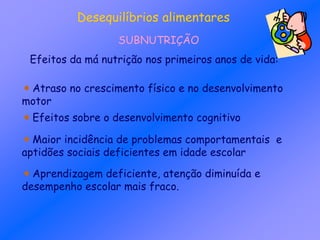 Desequilíbrios alimentares
SUBNUTRIÇÃO
Efeitos da má nutrição nos primeiros anos de vida:
Atraso no crescimento físico e no desenvolvimento
motor
Efeitos sobre o desenvolvimento cognitivo
Maior incidência de problemas comportamentais e
aptidões sociais deficientes em idade escolar
Aprendizagem deficiente, atenção diminuída e
desempenho escolar mais fraco.
 