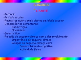 SUMÁRIO:
I PARTE
-Infância
-Período escolar
-Requisitos nutricionais diários em idade escolar
-Desequilíbrios alimentares:
Subnutrição
Obesidade
-Ementa tipo
-Relação do pequeno-almoço com o desenvolvimento:
Importância do pequeno-almoço
Relação do pequeno-almoço com:
Desenvolvimento cognitivo
Actividade física
 