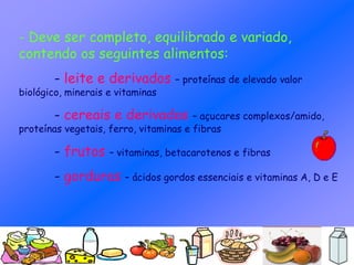 - Deve ser completo, equilibrado e variado,
contendo os seguintes alimentos:
- leite e derivados – proteínas de elevado valor
biológico, minerais e vitaminas
- cereais e derivados – açucares complexos/amido,
proteínas vegetais, ferro, vitaminas e fibras
- frutos – vitaminas, betacarotenos e fibras
- gorduras – ácidos gordos essenciais e vitaminas A, D e E
 