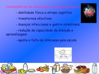 Consequências da eliminação do pequeno-almoço:
- debilidade física e atraso cognitivo
- transtornos afectivos
- doenças infecciosas e gastro-intestinais
- redução da capacidade de atenção e
aprendizagem
- apatia e falta de interesse pela escola
 