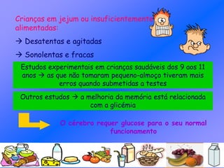 Crianças em jejum ou insuficientemente
alimentadas:
 Desatentas e agitadas
 Sonolentas e fracas
Estudos experimentais em crianças saudáveis dos 9 aos 11
anos  as que não tomaram pequeno-almoço tiveram mais
erros quando submetidas a testes
Outros estudos  a melhoria da memória está relacionada
com a glicémia
O cérebro requer glucose para o seu normal
funcionamento
 